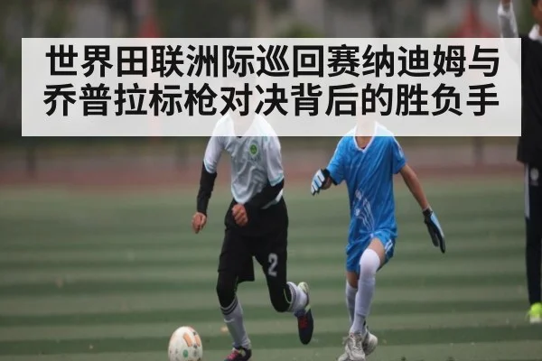 世界田联洲际巡回赛纳迪姆与乔普拉标枪对决背后的胜负手