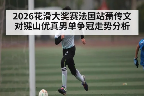 2026花滑大奖赛法国站萧传文对键山优真男单争冠走势分析
