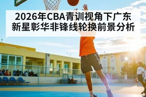 2026年CBA青训视角下广东新星彰华非锋线轮换前景分析