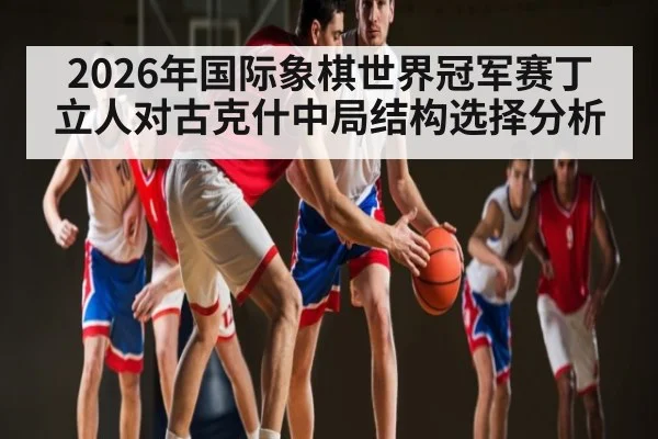 2026年国际象棋世界冠军赛丁立人对古克什中局结构选择分析
